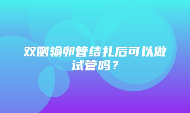 双侧输卵管结扎后可以做试管吗？