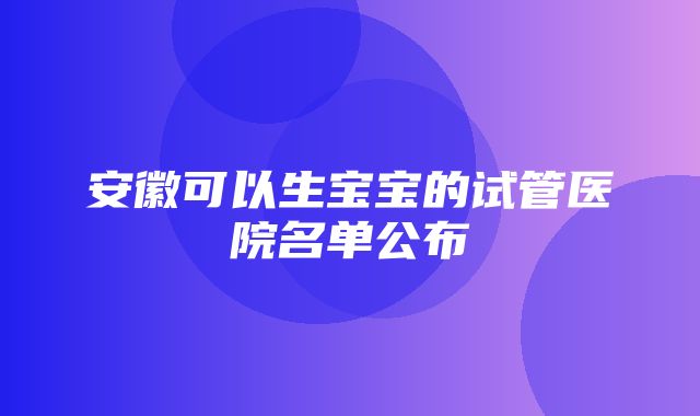 安徽可以生宝宝的试管医院名单公布