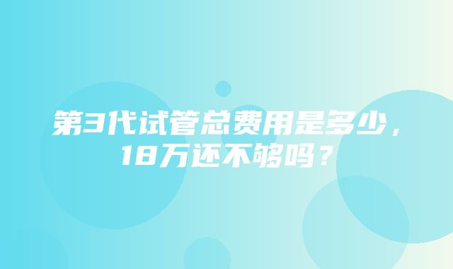 第3代试管总费用是多少，18万还不够吗？