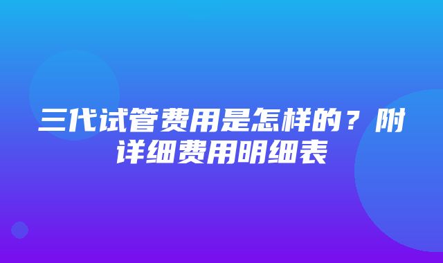 三代试管费用是怎样的？附详细费用明细表