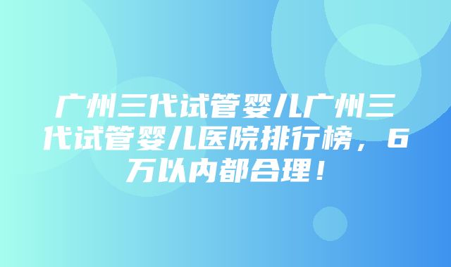 广州三代试管婴儿广州三代试管婴儿医院排行榜，6万以内都合理！