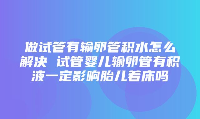 做试管有输卵管积水怎么解决 试管婴儿输卵管有积液一定影响胎儿着床吗