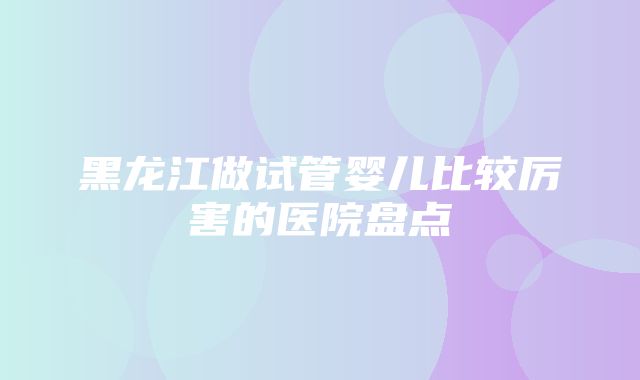 黑龙江做试管婴儿比较厉害的医院盘点