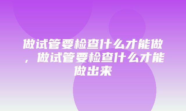 做试管要检查什么才能做，做试管要检查什么才能做出来