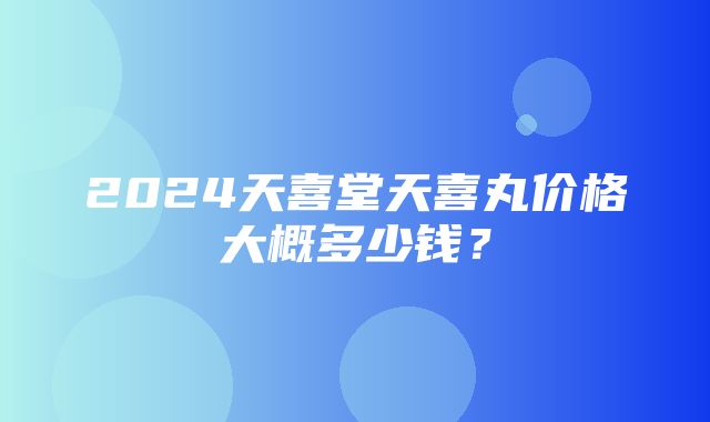 2024天喜堂天喜丸价格大概多少钱？