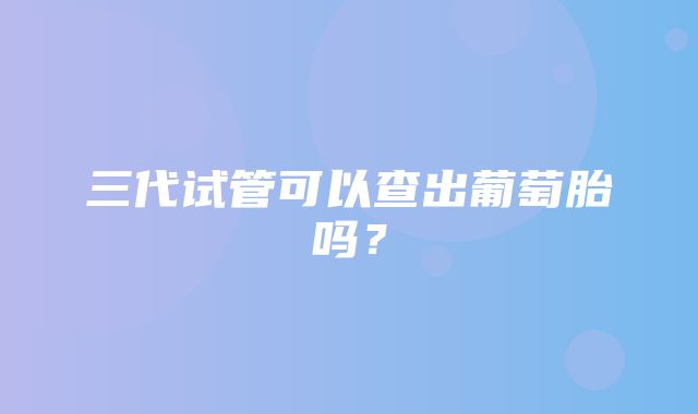 三代试管可以查出葡萄胎吗？