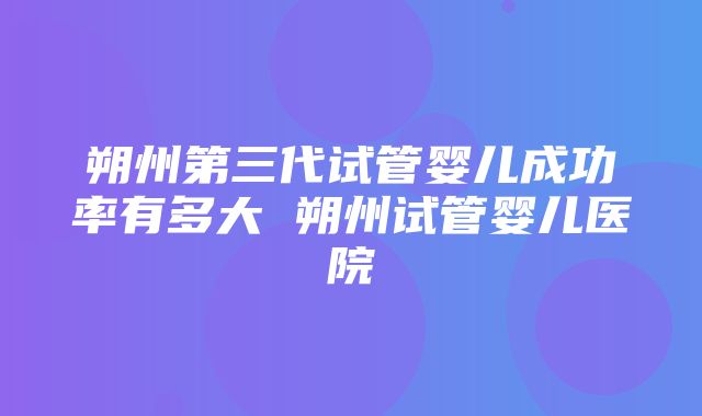 朔州第三代试管婴儿成功率有多大 朔州试管婴儿医院