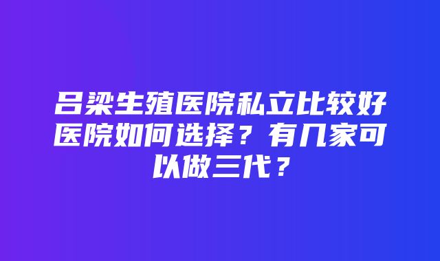 吕梁生殖医院私立比较好医院如何选择？有几家可以做三代？