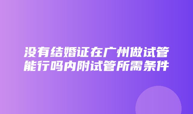 没有结婚证在广州做试管能行吗内附试管所需条件