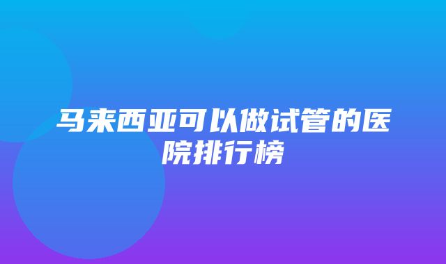 马来西亚可以做试管的医院排行榜