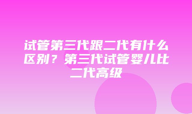 试管第三代跟二代有什么区别？第三代试管婴儿比二代高级