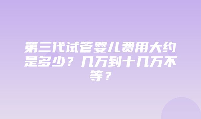 第三代试管婴儿费用大约是多少？几万到十几万不等？