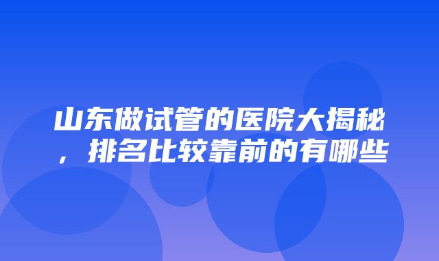 山东做试管的医院大揭秘，排名比较靠前的有哪些