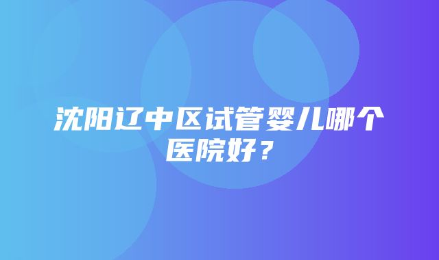 沈阳辽中区试管婴儿哪个医院好？