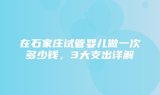 在石家庄试管婴儿做一次多少钱，3大支出详解