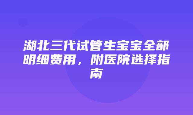 湖北三代试管生宝宝全部明细费用，附医院选择指南