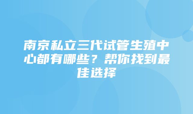 南京私立三代试管生殖中心都有哪些？帮你找到最佳选择