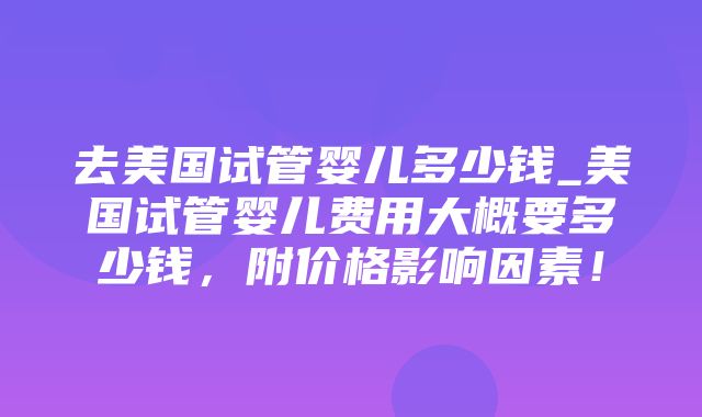 去美国试管婴儿多少钱_美国试管婴儿费用大概要多少钱，附价格影响因素！