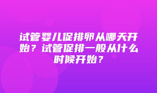 试管婴儿促排卵从哪天开始？试管促排一般从什么时候开始？