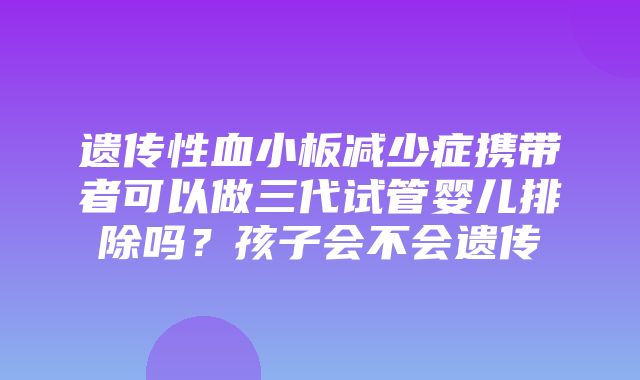 遗传性血小板减少症携带者可以做三代试管婴儿排除吗？孩子会不会遗传