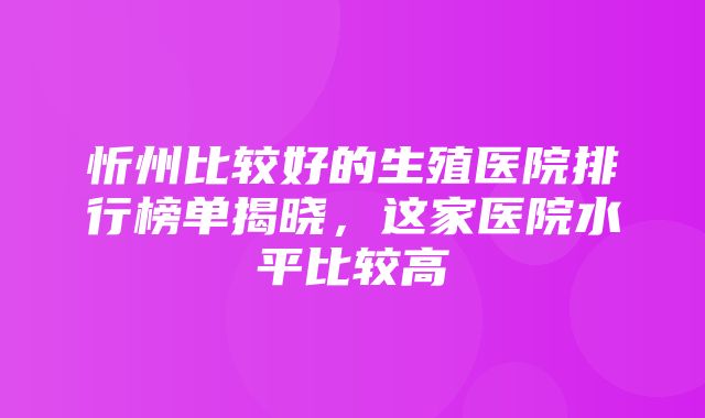 忻州比较好的生殖医院排行榜单揭晓，这家医院水平比较高