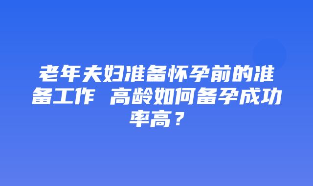 老年夫妇准备怀孕前的准备工作 高龄如何备孕成功率高？