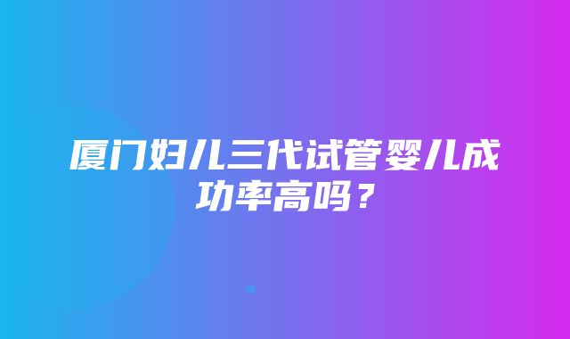 厦门妇儿三代试管婴儿成功率高吗？