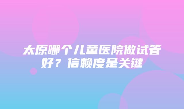 太原哪个儿童医院做试管好？信赖度是关键