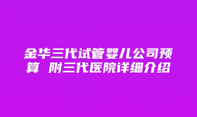 金华三代试管婴儿公司预算 附三代医院详细介绍