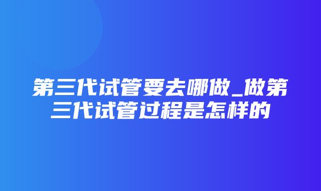 第三代试管要去哪做_做第三代试管过程是怎样的