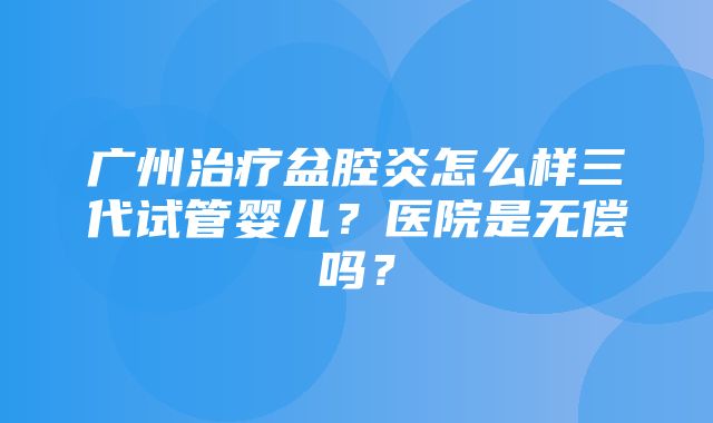 广州治疗盆腔炎怎么样三代试管婴儿？医院是无偿吗？