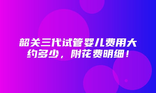 韶关三代试管婴儿费用大约多少，附花费明细！