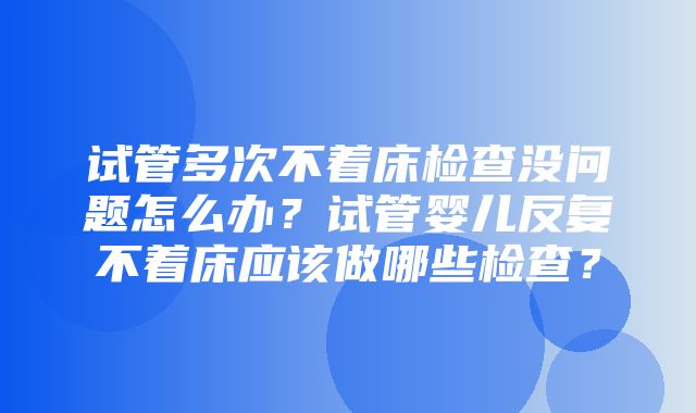 试管多次不着床检查没问题怎么办？试管婴儿反复不着床应该做哪些检查？