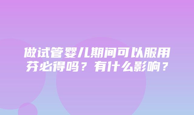 做试管婴儿期间可以服用芬必得吗？有什么影响？