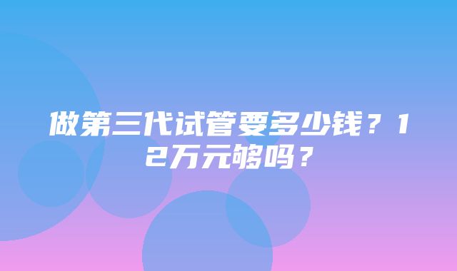 做第三代试管要多少钱？12万元够吗？