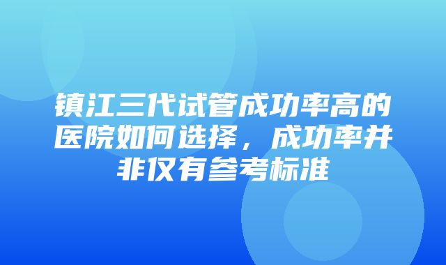 镇江三代试管成功率高的医院如何选择，成功率并非仅有参考标准