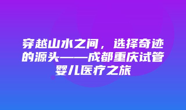 穿越山水之间，选择奇迹的源头——成都重庆试管婴儿医疗之旅