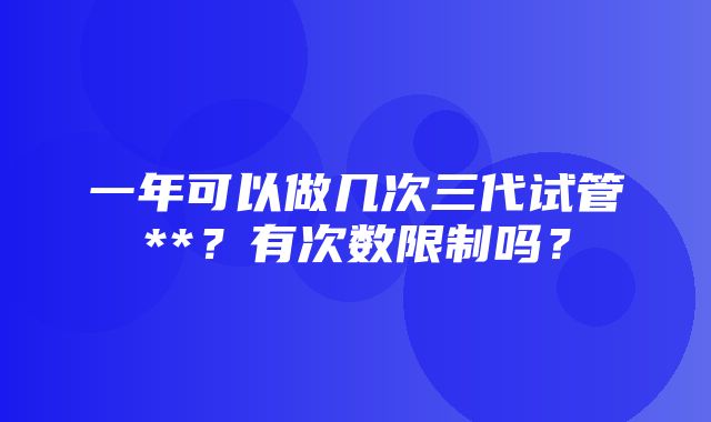 一年可以做几次三代试管**？有次数限制吗？