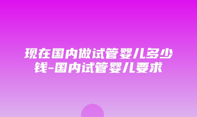 现在国内做试管婴儿多少钱-国内试管婴儿要求