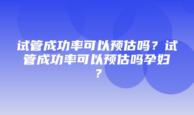 试管成功率可以预估吗？试管成功率可以预估吗孕妇？