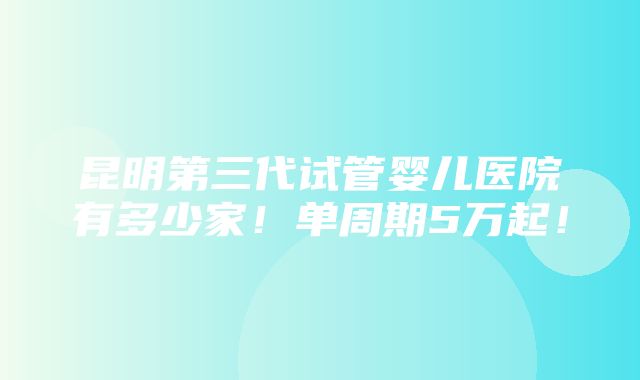 昆明第三代试管婴儿医院有多少家！单周期5万起！