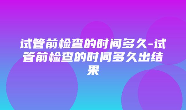 试管前检查的时间多久-试管前检查的时间多久出结果