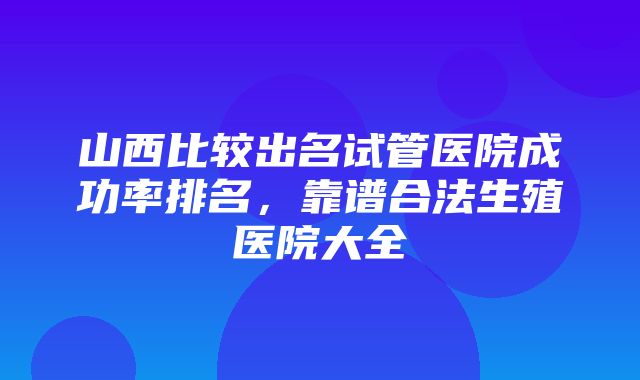 山西比较出名试管医院成功率排名，靠谱合法生殖医院大全