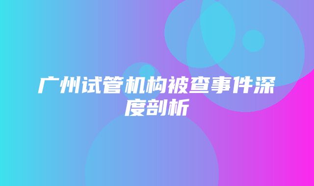 广州试管机构被查事件深度剖析