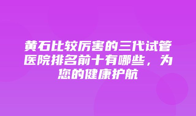 黄石比较厉害的三代试管医院排名前十有哪些，为您的健康护航