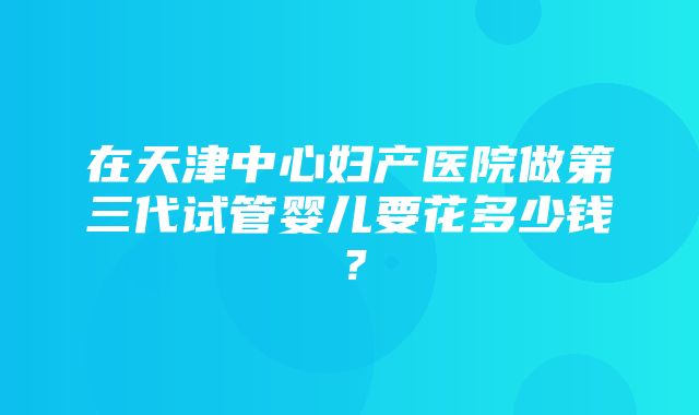 在天津中心妇产医院做第三代试管婴儿要花多少钱？