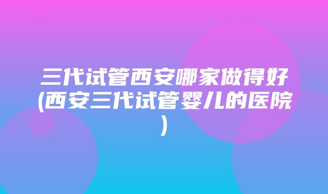 三代试管西安哪家做得好(西安三代试管婴儿的医院)