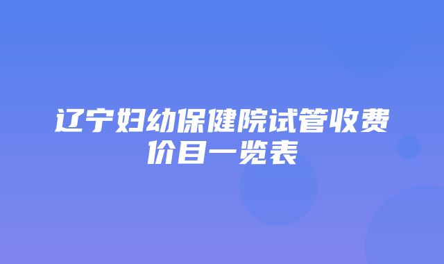 辽宁妇幼保健院试管收费价目一览表