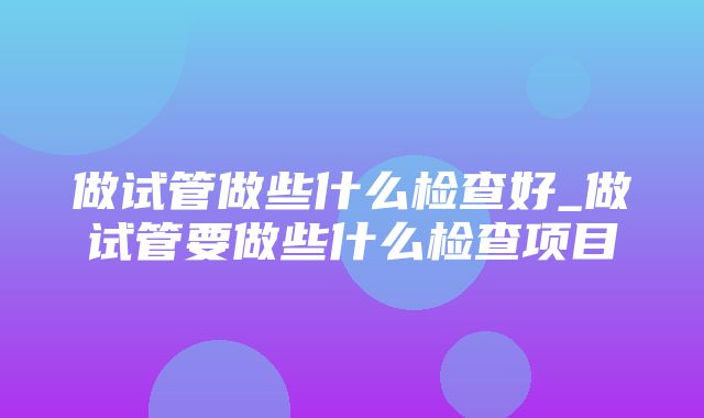 做试管做些什么检查好_做试管要做些什么检查项目