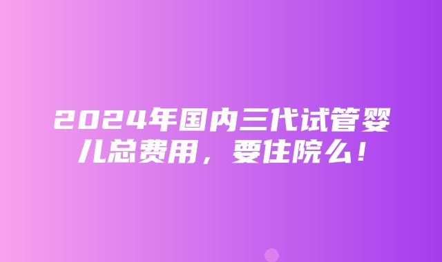 2024年国内三代试管婴儿总费用，要住院么！